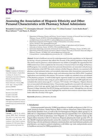 Citation: Cornelison, B.; Edwards, C.;
Axon, D.R.; Gorman, L.; Rudin-Rush,
L.; Johnson, B.; Alvarez, N.A.
Assessing the Association of Hispanic
Ethnicity and Other Personal
Characteristics with Pharmacy
School Admissions. Pharmacy 2022,
10, 88. https://doi.org/10.3390/
pharmacy10040088
Academic Editor: Jon Schommer
Received: 16 June 2022
Accepted: 11 July 2022
Published: 20 July 2022
Publisher’s Note: MDPI stays neutral
with regard to jurisdictional claims in
published maps and institutional affil-
iations.
Copyright: © 2022 by the authors.
Licensee MDPI, Basel, Switzerland.
This article is an open access article
distributed under the terms and
conditions of the Creative Commons
Attribution (CC BY) license (https://
creativecommons.org/licenses/by/
4.0/).
pharmacy
Article
Assessing the Association of Hispanic Ethnicity and Other
Personal Characteristics with Pharmacy School Admissions
Bernadette Cornelison 1,* , Christopher Edwards 1, David R. Axon 1 , Lillian Gorman 2, Lorin Rudin-Rush 3,
Bruce Johnson 1,4 and Nancy A. Alvarez 5
1 Department of Pharmacy Practice and Science, Tucson Campus, University of Arizona R. Ken Coit College of
Pharmacy, Tucson, AZ 85721, USA; edwards@pharmacy.arizona.edu (C.E.);
axon@pharmacy.arizona.edu (D.R.A.); johnson@pharmacy.arizona.edu (B.J.)
2 Department of Spanish and Portuguese, College of Humanities, University of Arizona,
Tucson, AZ 85721, USA; lgorman@arizona.edu
3 Department of Agricultural and Resource Economics, College of Agriculture and Life Sciences,
University of Arizona, Tucson, AZ 85721, USA; lorinrr@arizona.edu
4 Information Technology, University of Arizona R. Ken Coit College of Pharmacy, Tucson, AZ 85721, USA
5 Department of Pharmacy Practice and Science, Phoenix Campus, University of Arizona R. Ken Coit College of
Pharmacy, Phoenix, AZ 85004, USA; nalvarez@pharmacy.arizona.edu
* Correspondence: cornelison@pharmacy.arizona.edu; Tel.: +1-520-626-0588
Abstract: Access to healthcare services for underrepresented minority populations can be improved
by having a diverse profession that reflects the diversity of the patient population being served.
The criteria used for pharmacy school admissions may inhibit or strengthen the opportunities that
URM students have to be accepted into the University of Arizona R. Ken Coit College of Pharmacy
(COP) program. It is currently unclear how personal characteristics are associated with pharmacy
school admissions at the COP. This study evaluates whether Hispanic ethnicity was associated with
pharmacy school admission status, and secondarily, determines other characteristics associated with
admissions. This retrospective database study used admissions data from 2005 to 2018. Completed
applications were included in the analysis. The outcome variable was admitted versus not admitted
to the pharmacy program. A multivariable logistic regression model was used to identify variables
associated with admission status using an a priori alpha level of 0.05. A total of 2096 applicants were
included in the analysis (mean age 25.1 ± 5.2 years, 59.9% female, 13.0% Hispanic). Hispanic ethnicity
was not associated with admission status. Characteristics significantly associated with admission to
pharmacy school were age, gender, high school attended, previous application to the college, and
Pharmacy College Admission Test (PCAT) biology and chemistry scores. Although bias was not seen
in the admissions process, this study highlights the need for intervention to ensure future cohorts
better reflect the diversity of the region.
Keywords: pharmacy; admissions; diversity
1. Introduction
Underrepresented minority (URM) populations in health professions in the U.S. in-
clude American Indians, Alaska Natives, Black or African Americans, Native Hawaiians or
other Pacific Islanders races, as well as the non-homogenous Hispanic ethnic group [1]. In
2000, the U.S. Department of Health and Human Services reported that 3.2% of pharmacists
practicing in the field of pharmacy were Hispanic [2]. In 2016, Hispanics made up the
largest ethnic minority in the U.S.; however, Hispanic pharmacists made up only 4.5% of
the 342,000 employed pharmacists across the country [3]. It has been well documented
that having a diverse profession enhances communication and trust between patients and
practitioners, can improve patient compliance with follow up visits, and promotes access
to healthcare services for URM populations [4].
Pharmacy 2022, 10, 88. https://doi.org/10.3390/pharmacy10040088 https://www.mdpi.com/journal/pharmacy
 