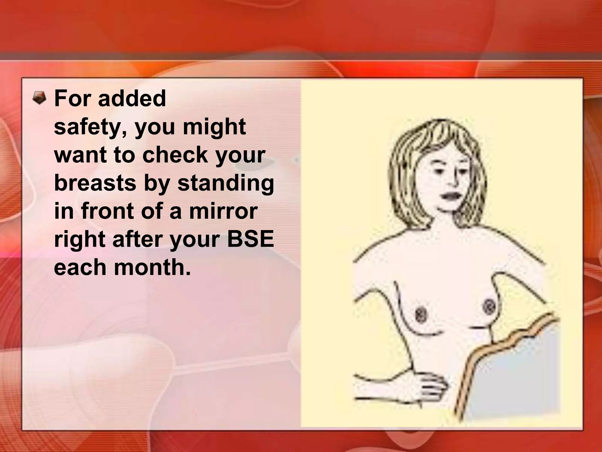 You may want to do the upright part of the BSE while you are in the shower. Your soapy hands will make it easy to check how your breasts feel as they glide over the wet skin.