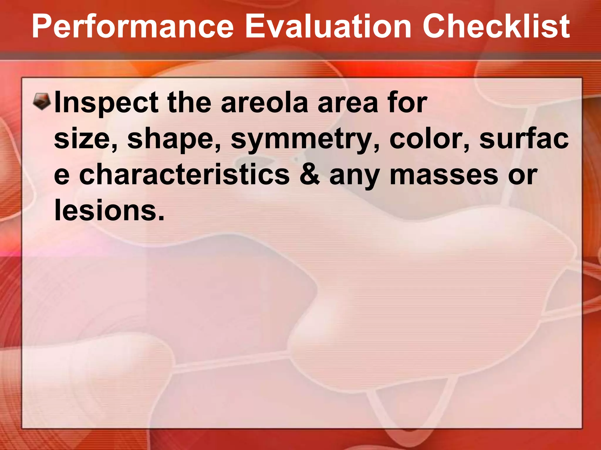 Performance Evaluation ChecklistInspect the skin of the breast for localized discolorations or hyperpigmentation, retraction or dimpling, localized hypervascular areas, swelling or edema.Emphasize any retraction by having the client:Raise the arms above the head Push the hands together, with elbows flexed.
