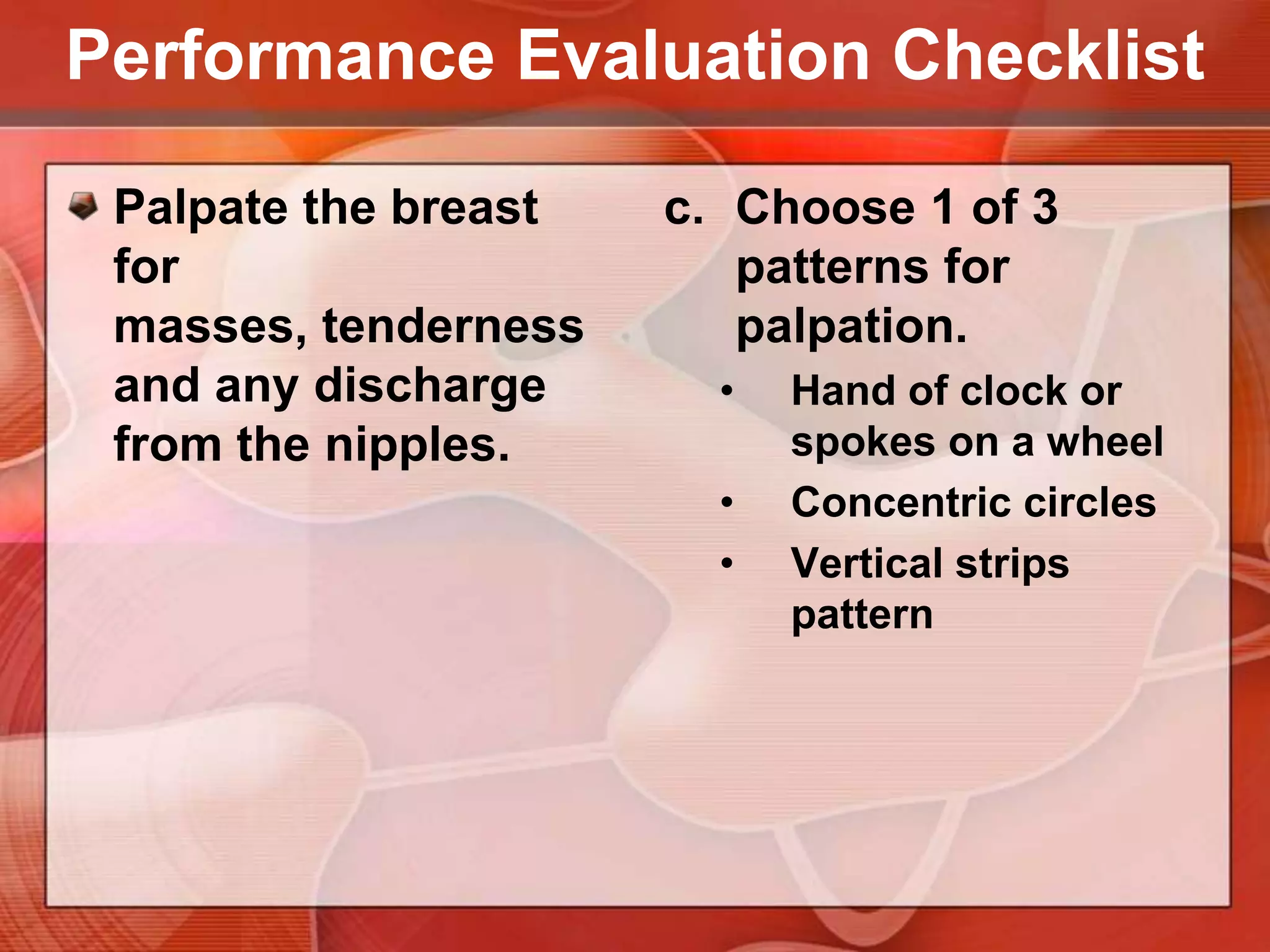 Performance Evaluation ChecklistPalpate the breast for masses, tenderness and any discharge from the nipples.Use palmar surface of the middle 3 fingertips held together & make gentle circular motion on the breast.