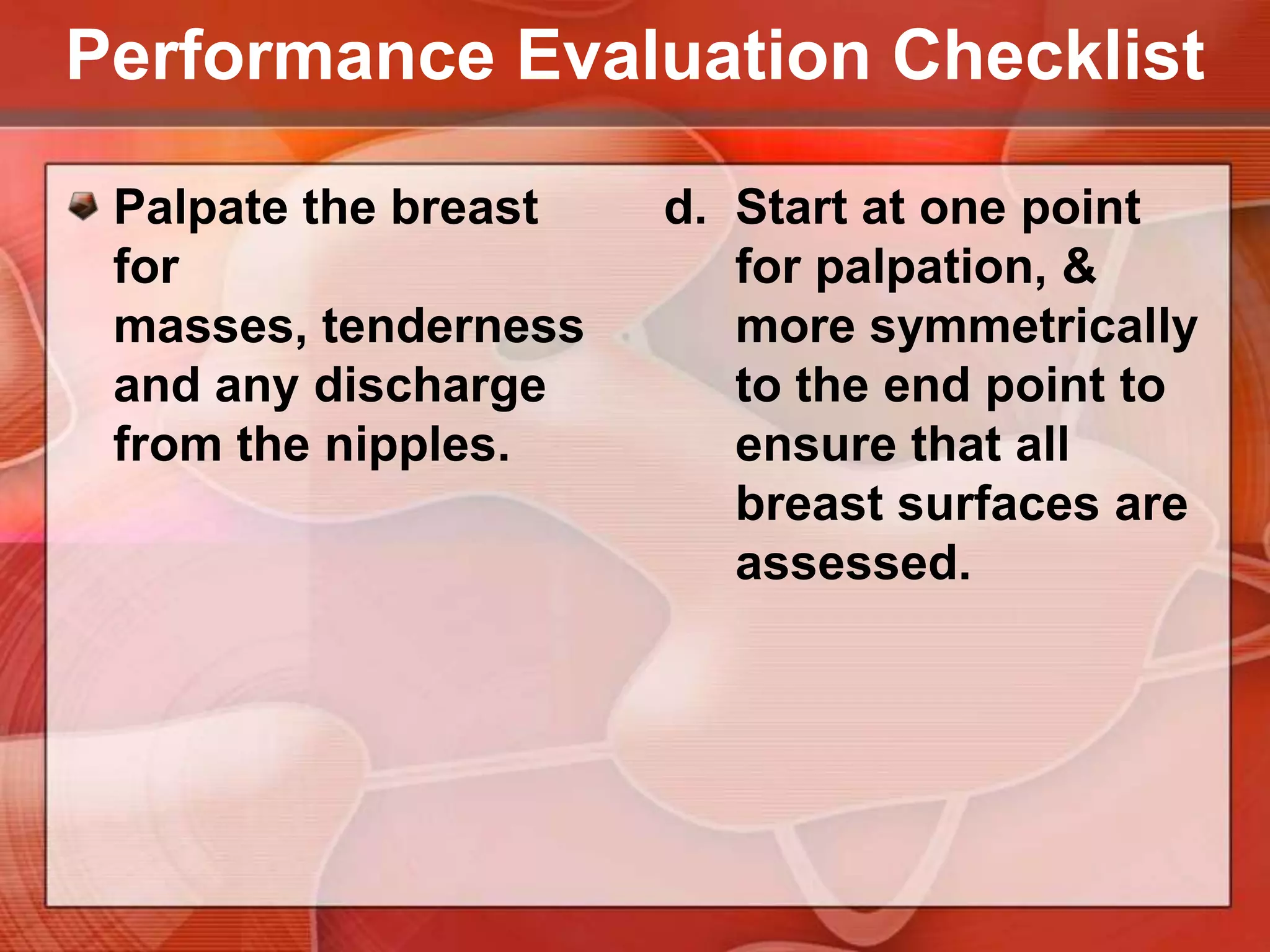 Performance Evaluation ChecklistPalpate the breast for masses, tenderness and any discharge from the nipples.Choose 1 of 3 patterns for palpation.Hand of clock or spokes on a wheel