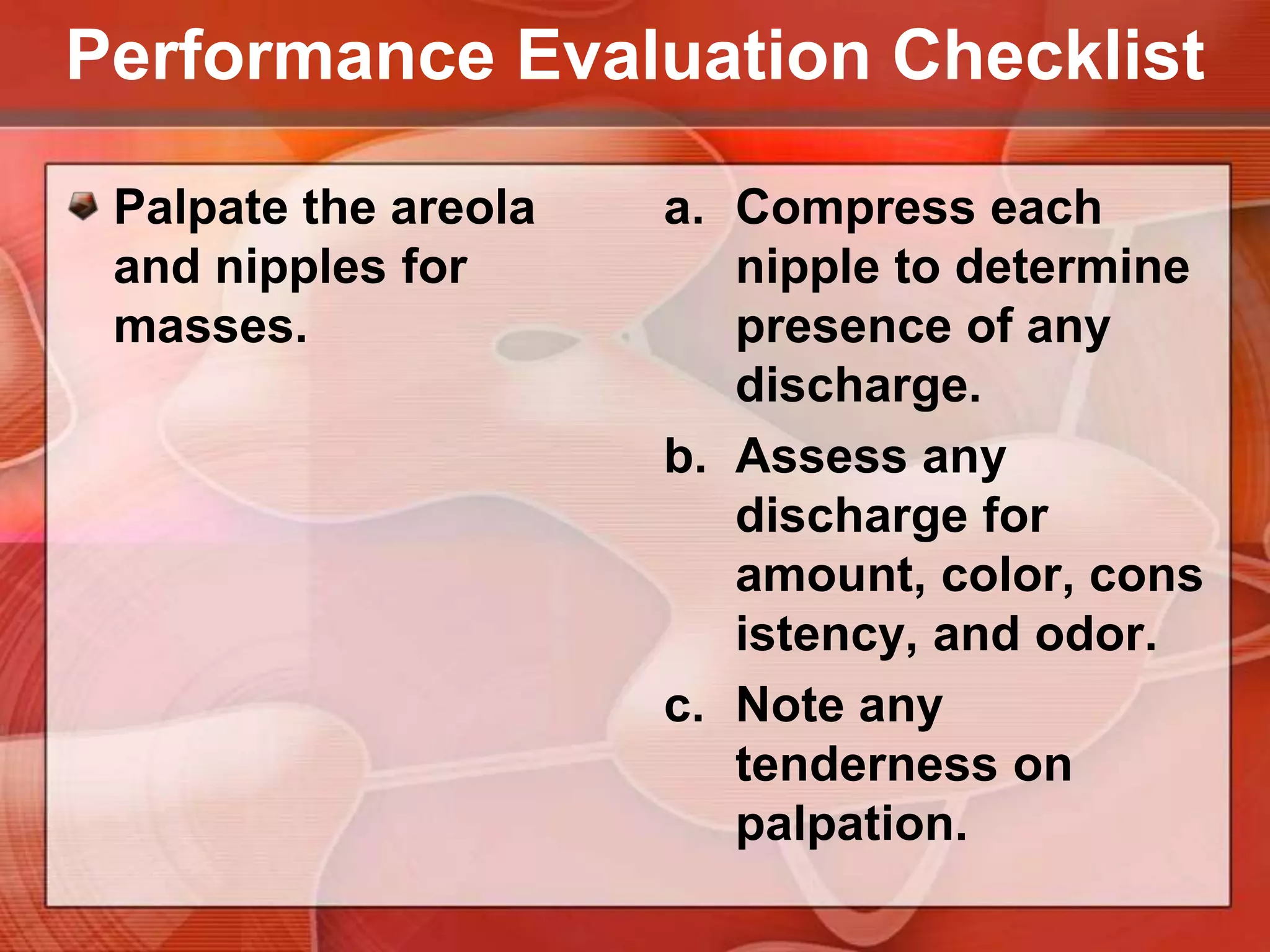 Vertical strips patternPerformance Evaluation ChecklistPalpate the breast for masses, tenderness and any discharge from the nipples.Start at one point for palpation, & more symmetrically to the end point to ensure that all breast surfaces are assessed.