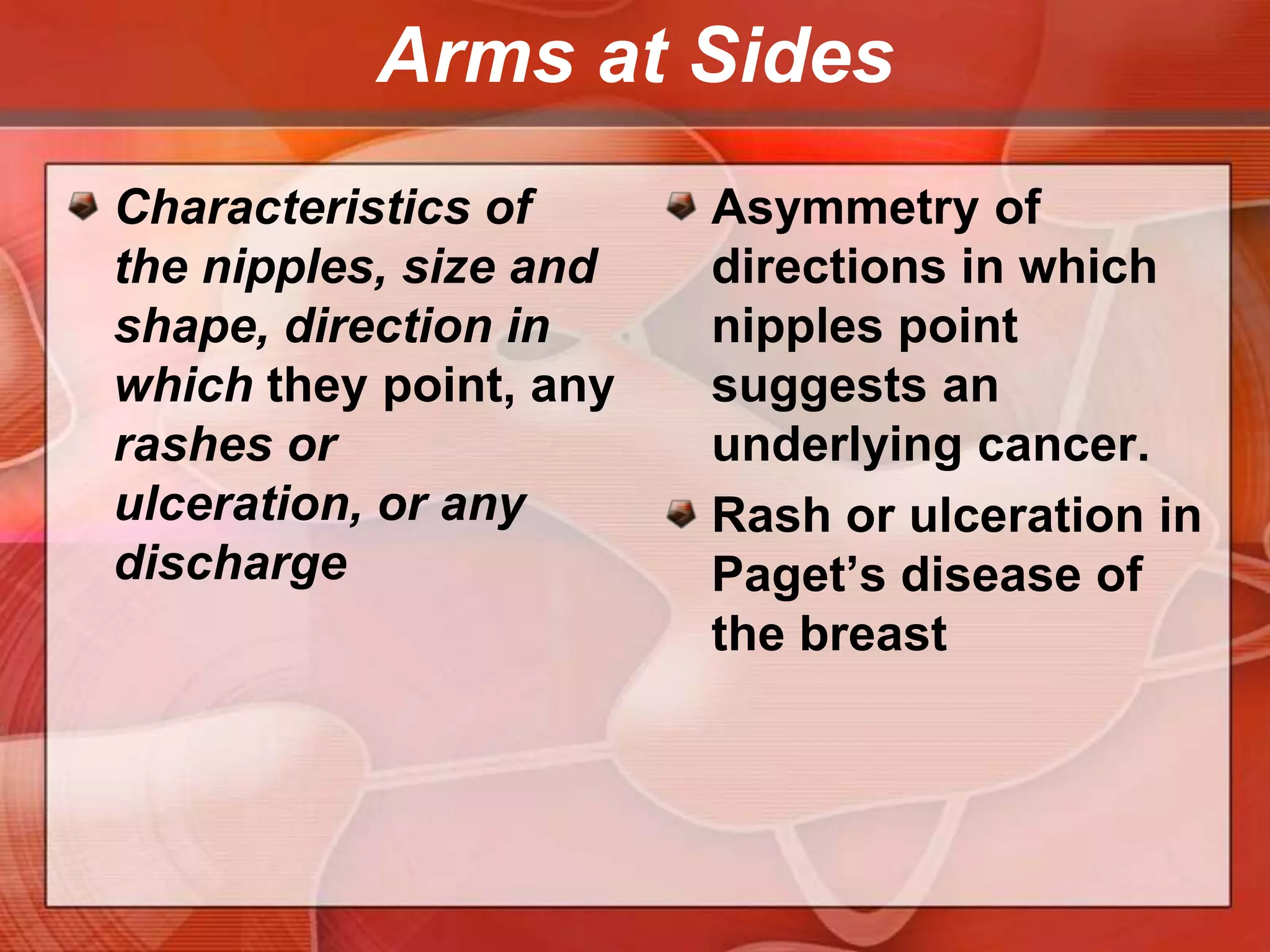 Arms at SidesContour of the breastsLook for changes such as masses, dimpling, or flattening. Compare one side with the otherFlattening of the normally convex breast suggests cancer.
