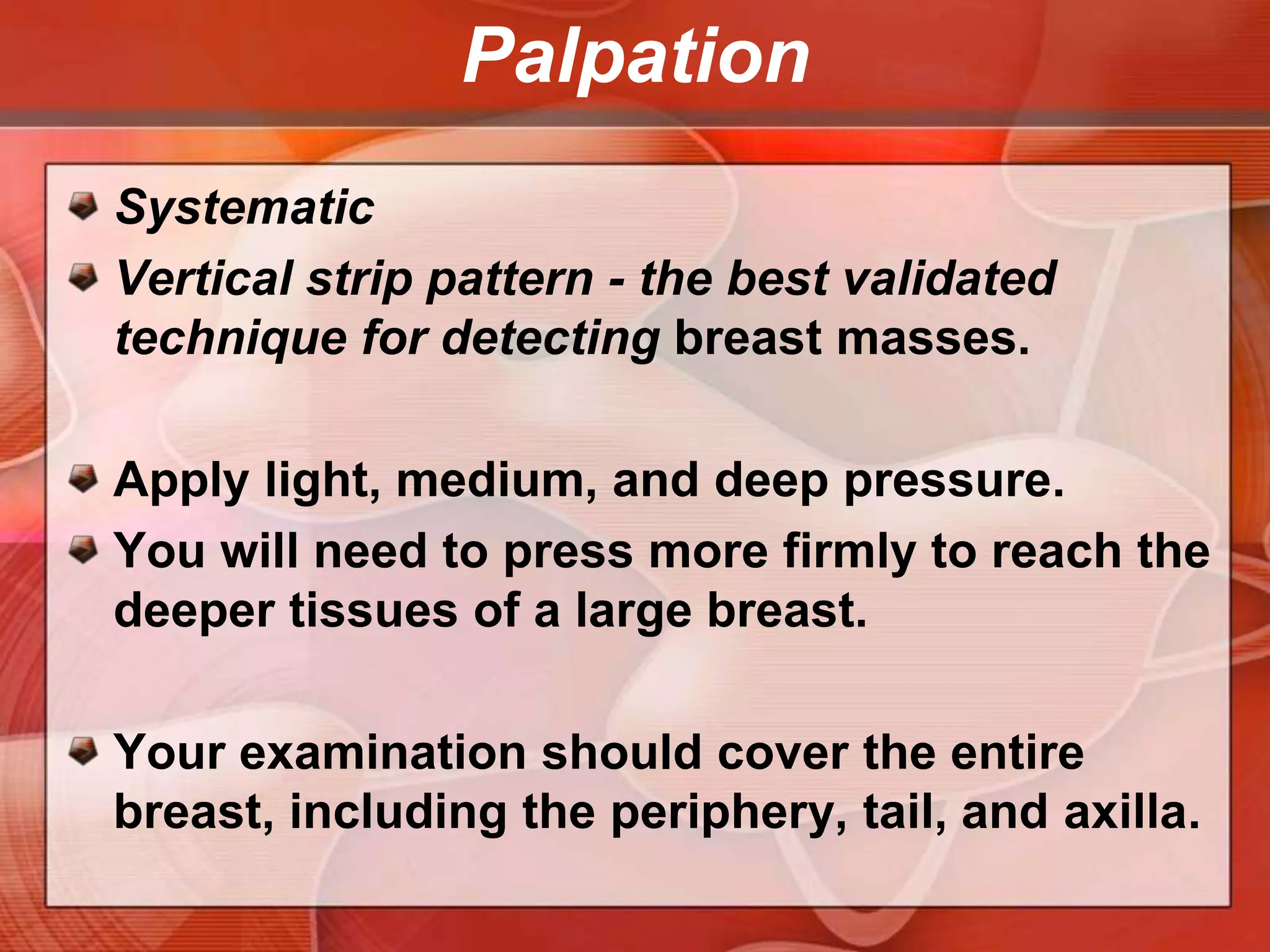 BS3 MNEUMONICBest performed when the breast tissue is flattened.Supine position3 minutes thorough examination for each breast. Use the fingerpadsof the 2nd, 3rd, and 4th fingers, keeping the fingers slightly flexed.