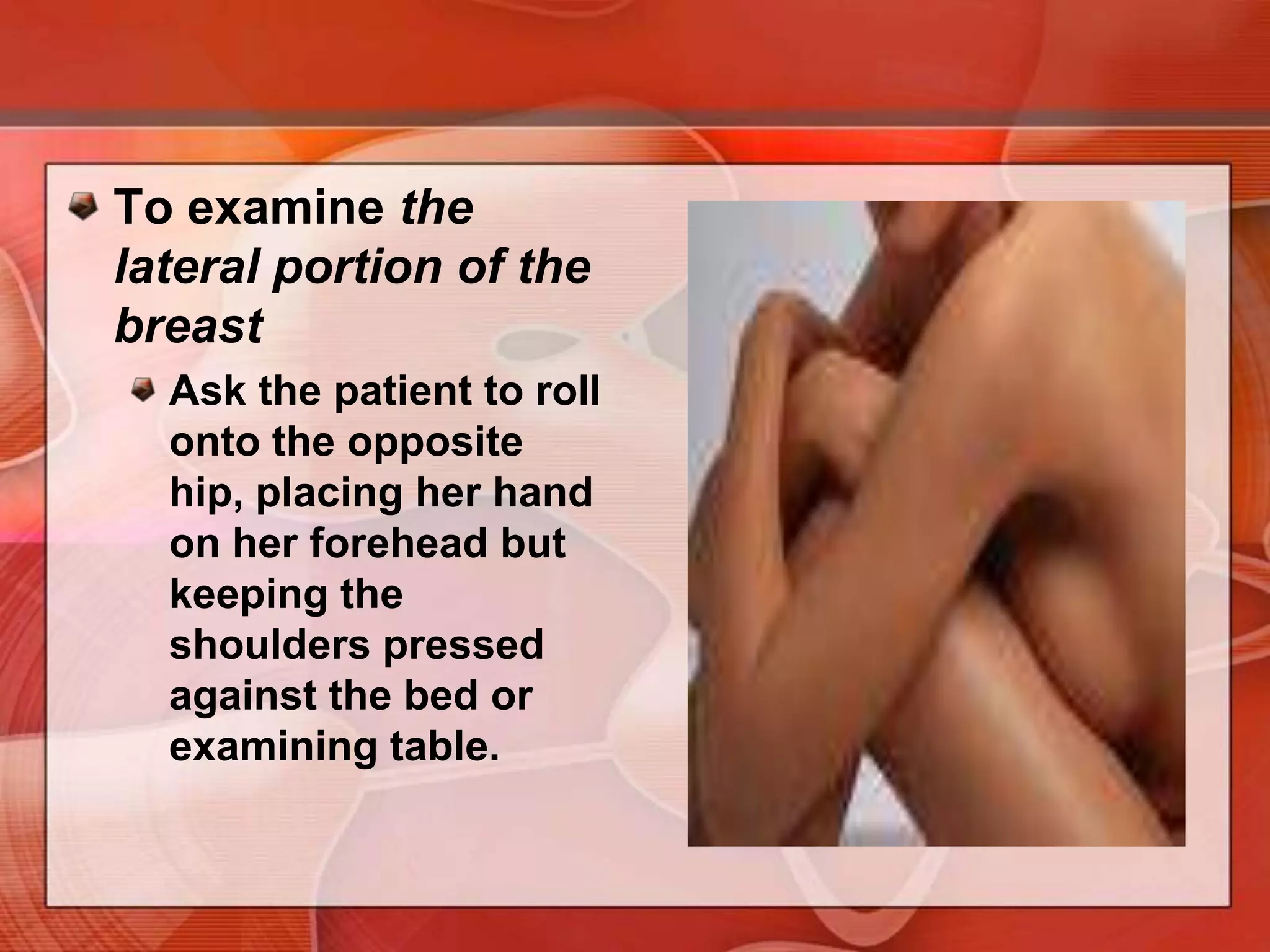 PalpationSystematicVertical strip pattern - the best validated technique for detecting breast masses.Apply light, medium, and deep pressure. You will need to press more firmly to reach the deeper tissues of a large breast. Your examination should cover the entire breast, including the periphery, tail, and axilla.