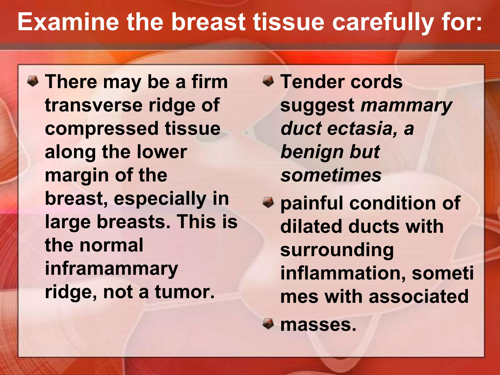 Examine the breast tissue carefully for:Consistency of the tissues.Normal consistency varies widely, depending in part on the relative proportions of firmer glandular tissue and soft fat.Physiologic nodularity may be present, increasing before menses.
