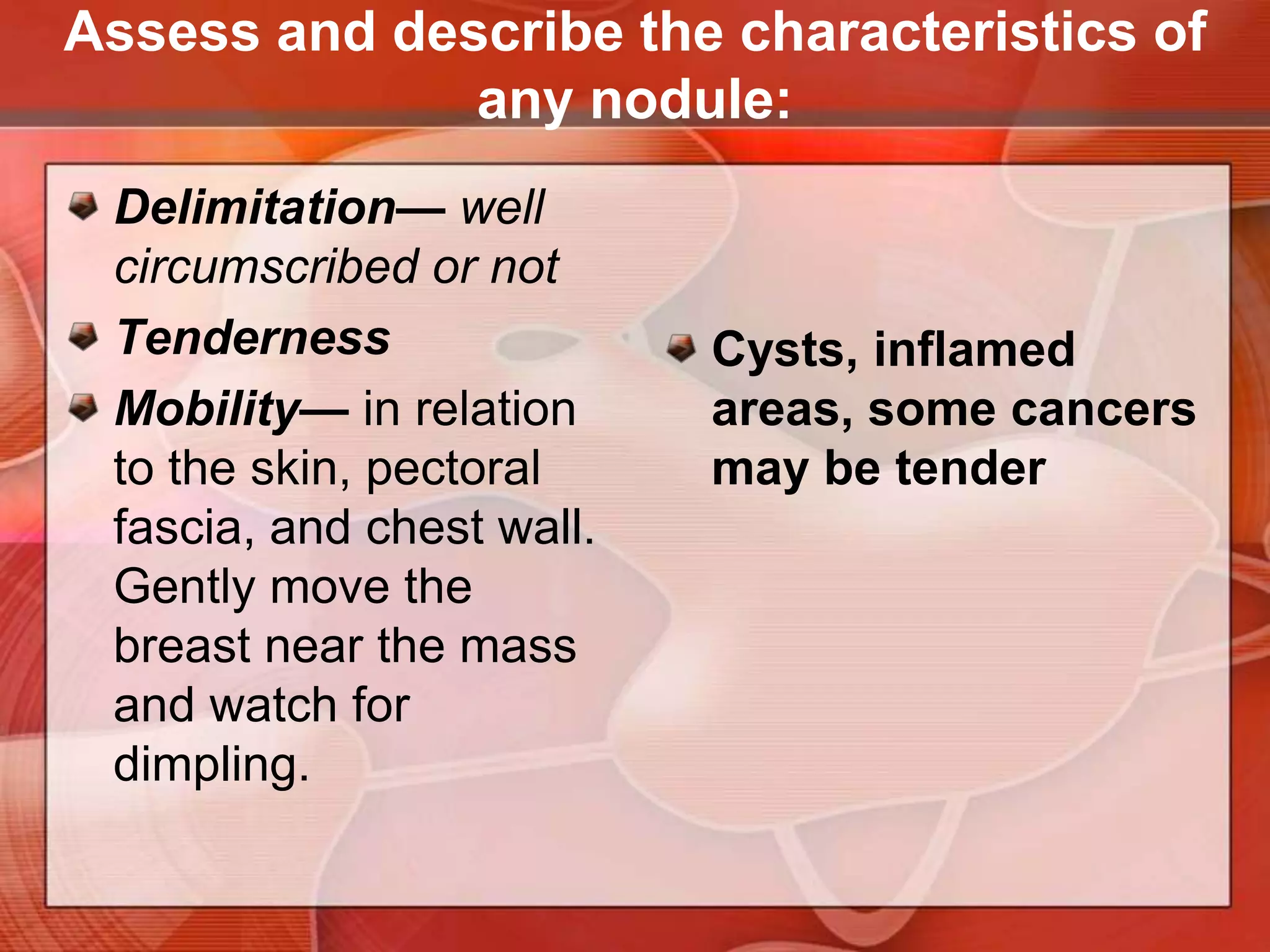 Hard, irregular, poorly circumscribed nodules, fixed to the skin or underlying tissues, strongly suggest cancer.Location— quadrant or clock, with centimeters from the nippleSize— centimetersShape— round or cystic, disclike, or irregular in contourConsistency— soft, firm, or hardAssess and describe the characteristics of any nodule: