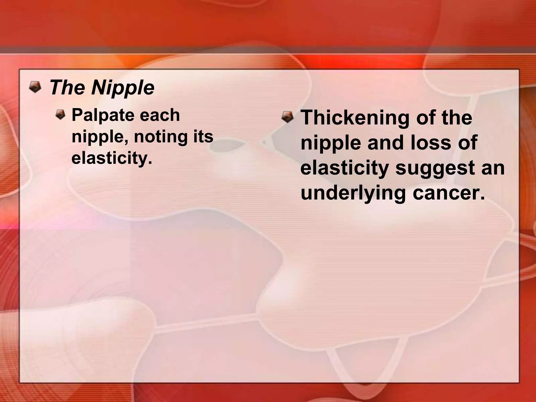 Assess and describe the characteristics of any nodule:Delimitation— well circumscribed or notTendernessMobility— in relation to the skin, pectoral fascia, and chest wall. Gently move the breast near the mass and watch for dimpling.Cysts, inflamed areas, some cancers may be tender