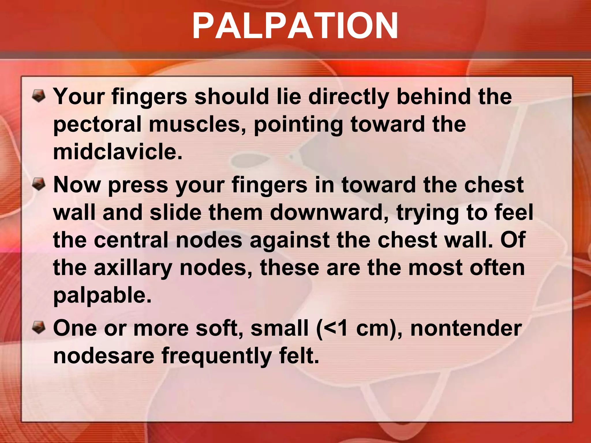 PALPATIONTo examine the left axillaAsk the patient to relax with the left arm down. Help by supporting the left wrist or hand with your left hand.Cup together the fingers of your right hand and reach as high as you can toward the apex of the axilla. Warn the patient that this may feel uncomfortable.
