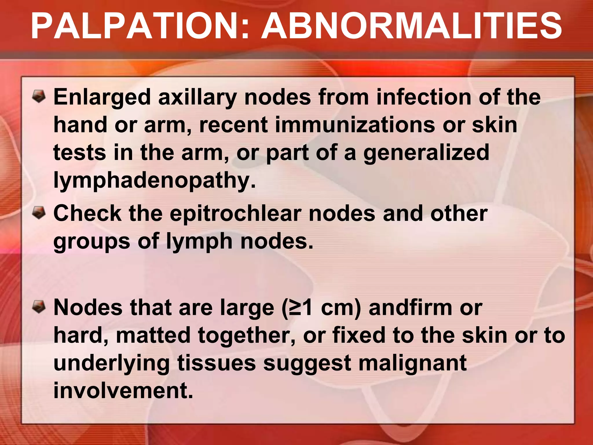 PALPATIONYour fingers should lie directly behind the pectoral muscles, pointing toward the midclavicle. Now press your fingers in toward the chest wall and slide them downward, trying to feel the central nodes against the chest wall. Of the axillary nodes, these are the most often palpable. One or more soft, small (<1 cm), nontendernodesare frequently felt.