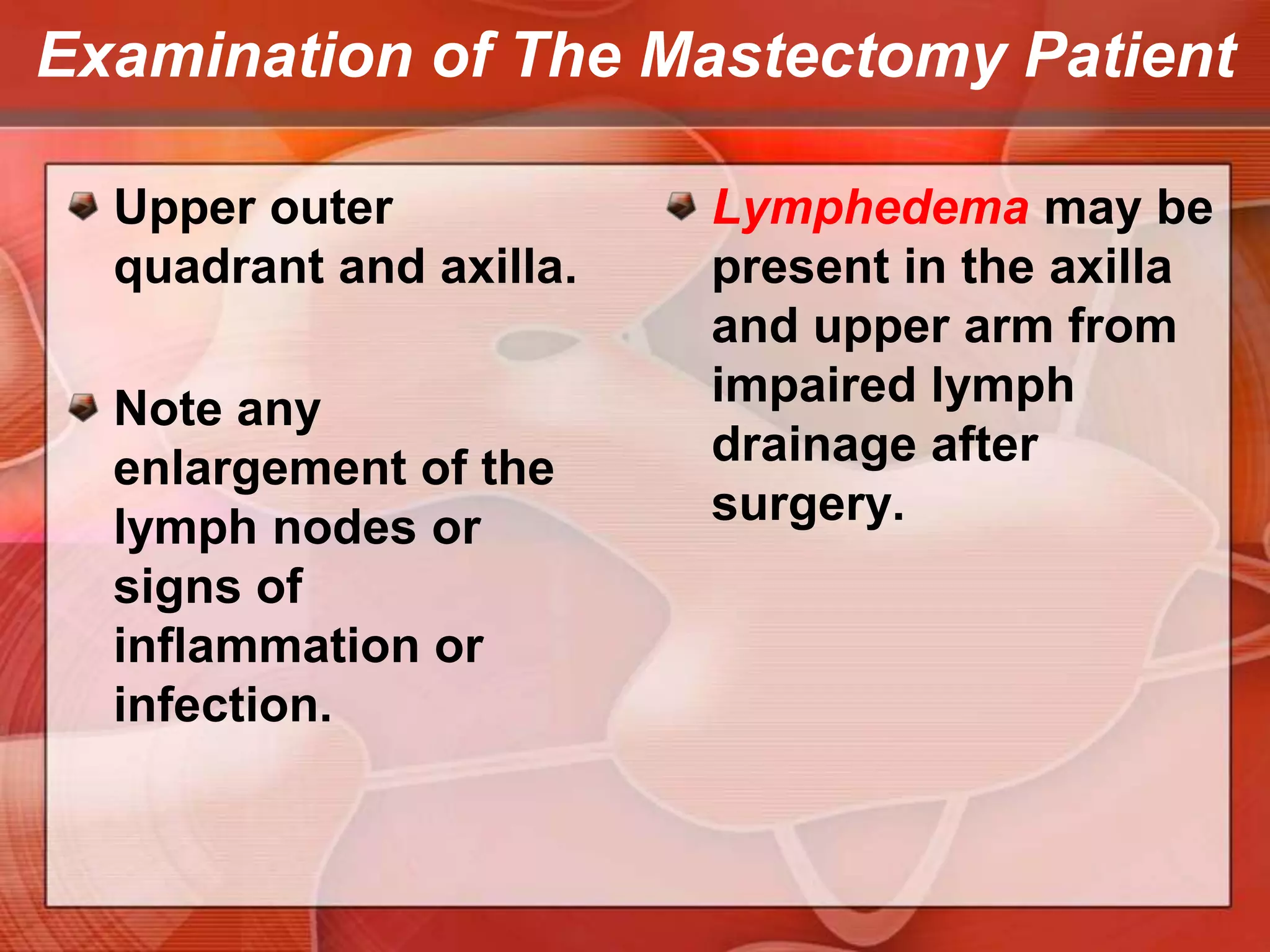 Examination of The Mastectomy PatientWarrants special care on examination. Inspect the mastectomy scar and axilla carefully for any masses or unusual nodularity. Note any change in color or signs of inflammation.Palpate gently along the scar—these tissues may be unusually sensitive. Use a circular motion with two or three fingers. 