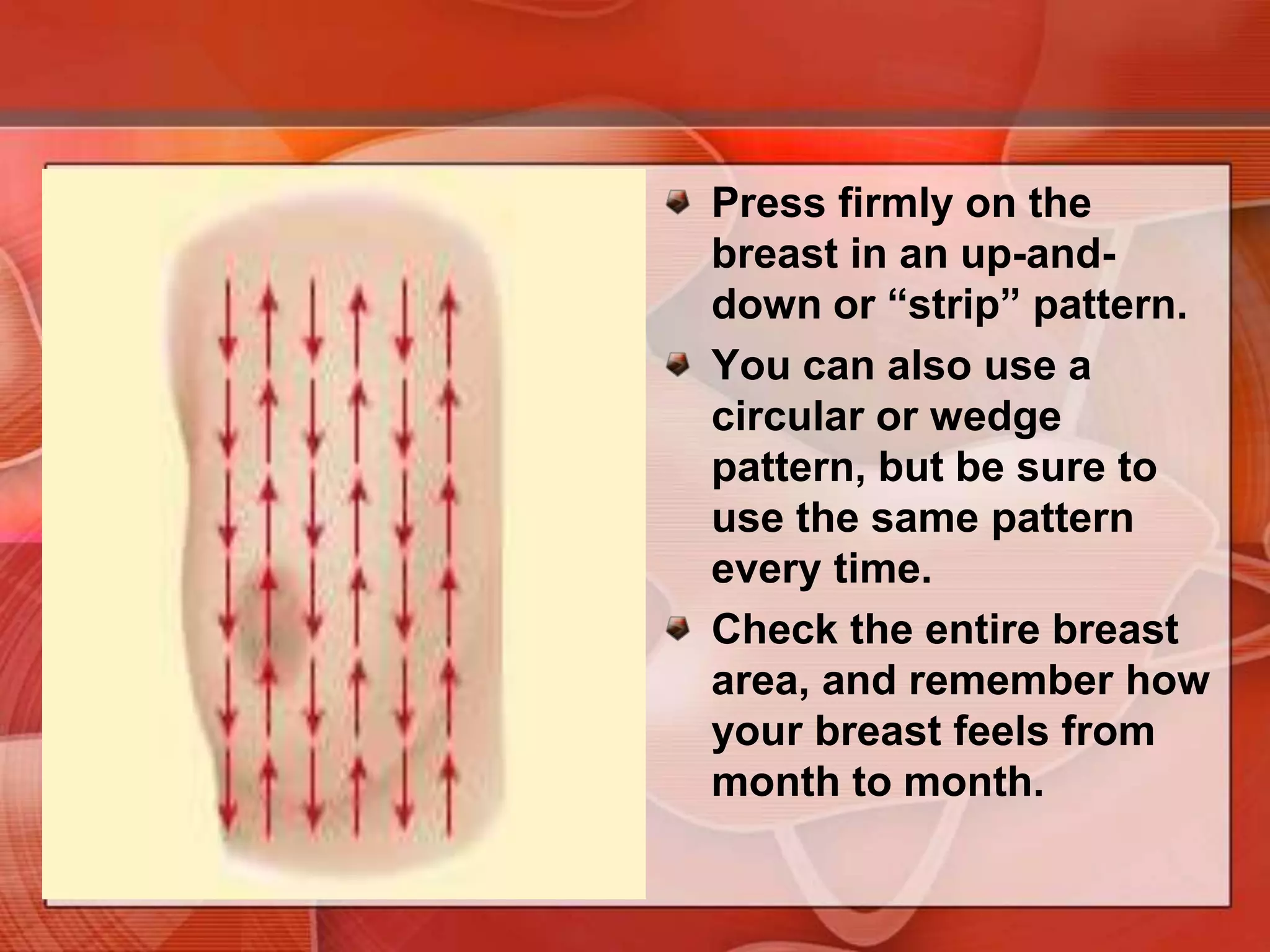Lie down with a pillow under your right shoulder. Place your right arm behind your head.Use the finger pads of the three middle fingers on your left hand to feel for lumps in the right breast. The finger pads are the top third of each finger.