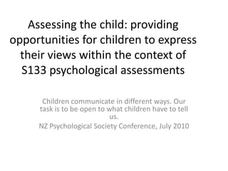 Assessing the child: providing opportunities for children to express their views within the context of S133 psychological assessments Children communicate in different ways. Our task is to be open to what children have to tell us. NZ Psychological Society Conference, July 2010 