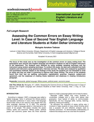 Full Length Research
Assessing the Common Errors on Essay Writing
Level: In Case of Second Year English Language
and Literature Students at Kebri Dehar University
Mulugeta Asnakew Tadesse
Lecturer in Kebri Dehar University, Ethiopia, Department of English Language and Literature, Collage of Social
Science and Humanities, Kebri Dehar University. E-mail:mulugetaasnakew21@gmail.com
Accepted 18 January 2021
The focus of this study was on the investigation of the common errors on essay writing level. The
participants were second year English language and literature students as well as English instructors
of the department. The students were selected by using available sampling technique and the
instructors using random sampling technique. To conduct this study, the data were collected from both
students and instructors using questionnaire. Interview and test. The data were analyzed by qualitative
and quantitative methods. Based on the findings of this study the students are not interested to write
an essay and they are weak in practicing to improve their essay Writing. The errors of the students
found from their test are spelling, punctuation, capitalization, grammar, fragment, subject-verb
agreement, and the weakness of creating thesis statement and weakness in creating introductory
paragraph.
Keywords: transcends, global language, Military power, political power, economic power.
Cite This Article As: Mulugeta, A.T. (2020). Assessing the Common Errors on Essay Writing Level: In Case of
Second Year English Language and Literature Students at Kebri Dehar University. Inter. J. Eng. Lit. Cult.
9(1):33-42
INTRODUCTION
According to colpeper (1997) a language was called a
“global language “when it achieved the official position
and education preference in every nation, that language
would finally came to be used by more people than any
other language. Alamirew, G. (2 000). The essential
reason to might a language global or international is the
power of its people. The power includes the power
military, politic and economic. Military power, political
power and economic power were the three essential
factors to might a language global and to keep its status.
Reynolds (1983) states that many students in
universities, colleges and in other work places after
graduation, have lacked of ability to communicated.
Specifically, the four language skills, namely, listening,
speaking, writing and reading.
As education the important of essay writing was it
involved or helps students to have critical thinking which
was a purpose full and reflective analysis used to
reached conclusion. To demonstrated understanding of
material that essays serve as a tool test the students’
International Journal of
English Literature and
Culture
Vol. 9(1), pp. 33-42, January 2021
DOI: 10.14662/IJELC2021.010
Copy© right 2021
Author(s) retain the copyright of this article
ISSN: 2360-7831
http://www.academicresearchjournals.org/IJELC/Index.htm
 