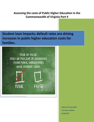 Assessing the costs of Public Higher Education in the
Commonwealth of Virginia Part 4
Robert M. Davis MPA
The Guy in Glasses
6/18/2014
Student loan impacts; default rates are driving
increases in public higher education costs for
families.
Figure 1: Photo Courtesy of http://i.vimeocdn.com/video/86913964_640.jpg
 