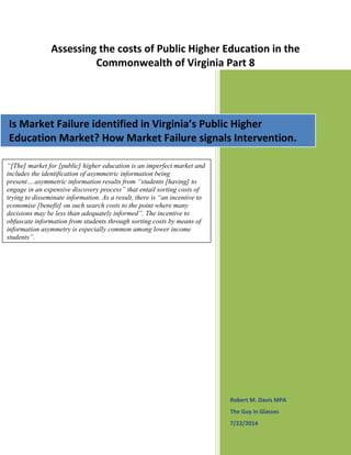 Assessing the costs of Public Higher Education in the
Commonwealth of Virginia Part 8
Robert M. Davis MPA
The Guy in Glasses
7/22/2014
Is Market Failure identified in Virginia’s Public Higher
Education Market? How Market Failure signals Intervention.
“[The] market for [public] higher education is an imperfect market and
includes the identification of asymmetric information being
present….asymmetric information results from “students [having] to
engage in an expensive discovery process” that entail sorting costs of
trying to disseminate information. As a result, there is “an incentive to
economise [benefit] on such search costs to the point where many
decisions may be less than adequately informed”. The incentive to
obfuscate information from students through sorting costs by means of
information asymmetry is especially common among lower income
students”.
 