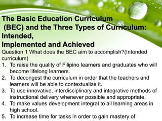 The Basic Education Curriculum
(BEC) and the Three Types of Curriculum:
Intended,
Implemented and Achieved
Question 1 What does the BEC aim to accomplish?(Intended
curriculum)
1. To raise the quality of Filipino learners and graduates who will
become lifelong learners.
2. To decongest the curriculum in order that the teachers and
learners will be able to contextualize it.
3. To use innovative, interdisciplinary and integrative methods of
instructional delivery whenever possible and appropriate.
4. To make values development integral to all learning areas in
high school.
5. To increase time for tasks in order to gain mastery of
 