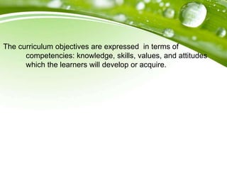 The curriculum objectives are expressed in terms of
competencies: knowledge, skills, values, and attitudes
which the learners will develop or acquire.
 