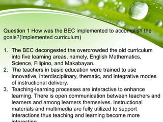 Question 1 How was the BEC implemented to accomplish the
goals?(Implemented curriculum)
1. The BEC decongested the overcrowded the old curriculum
into five learning areas, namely, English Mathematics,
Science, Filipino, and Makabayan.
2. The teachers in basic education were trained to use
innovative, interdisciplinary, thematic, and integrative modes
of instructional delivery.
3. Teaching-learning processes are interactive to enhance
learning. There is open communication between teachers and
learners and among learners themselves. Instructional
materials and multimedia are fully utilized to support
interactions thus teaching and learning become more
 