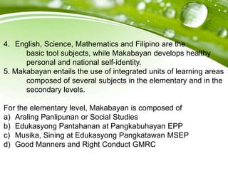 4. English, Science, Mathematics and Filipino are the
basic tool subjects, while Makabayan develops healthy
personal and national self-identity.
5. Makabayan entails the use of integrated units of learning areas
composed of several subjects in the elementary and in the
secondary levels.
For the elementary level, Makabayan is composed of
a) Araling Panlipunan or Social Studies
b) Edukasyong Pantahanan at Pangkabuhayan EPP
c) Musika, Sining at Edukasyong Pangkatawan MSEP
d) Good Manners and Right Conduct GMRC
 