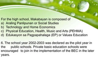 For the high school, Makabayan is composed of
a) Araling Panlipunan or Social Studies
b) Technology and Home Economics
c) Physical Education, Health, Music and Arts (PEHMA)
d) Edukasyon sa Pagpapahalaga (EP) or Values Education
6. The school year 2002-2003 was declared as the pilot year in
the public schools. Private basic education schools were
encouraged to join in the implementation of the BEC in the later
years.
 