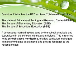 Question 3 What has the BEC achieved?(Achieved curriculum)
The National Educational Testing and Research Center(NETRC)
The Bureau of Elementary Education (BEE)
The Bureau of Secondary Education (BSE)
A continuous monitoring was done by the school principals and
supervisors in the schools, district and divisions. This is referred
to as school-based monitoring, to allow curriculum managers
to make immediate adjustments and provide feedback to the
national offices.
 