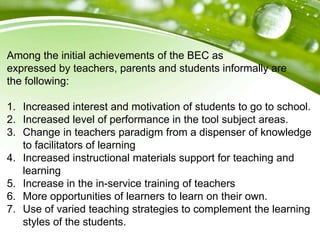 Among the initial achievements of the BEC as
expressed by teachers, parents and students informally are
the following:
1. Increased interest and motivation of students to go to school.
2. Increased level of performance in the tool subject areas.
3. Change in teachers paradigm from a dispenser of knowledge
to facilitators of learning
4. Increased instructional materials support for teaching and
learning
5. Increase in the in-service training of teachers
6. More opportunities of learners to learn on their own.
7. Use of varied teaching strategies to complement the learning
styles of the students.
 