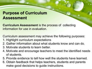 Purpose of Curriculum
Assessment
Curriculum Assessment is the process of collecting
information for use in evaluation.
Curriculum assessment may achieve the following purposes:
1. Highlight curriculum expectations
2. Gather information about what students know and can do.
3. Motivate students to learn better.
4. Motivate and encourage teachers to meet the identified needs
of students.
5. Provide evidence to tell how well the students have learned.
6. Obtain feedback that helps teachers, students and parents
make good decisions to guide instructions.
 