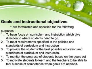 Goals and instructional objectives
- are formulated and specified for the following
purposes:
1. To have focus on curriculum and instruction which give
direction to where students need to go.
2. To meet requirements specified in the policies and
standards of curriculum and instruction
3. To provide the students’ the best possible education and
standards of curriculum and instruction.
4. To monitor the progress of students based on the goals set
5. To motivate students to learn and the teachers to be able to
feel a sense of competence when goals are attained.
 