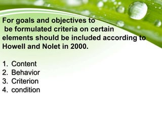 For goals and objectives to
be formulated criteria on certain
elements should be included according to
Howell and Nolet in 2000.
1. Content
2. Behavior
3. Criterion
4. condition
 