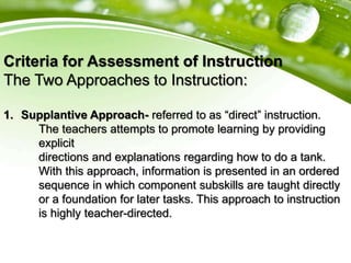 Criteria for Assessment of Instruction
The Two Approaches to Instruction:
1. Supplantive Approach- referred to as “direct” instruction.
The teachers attempts to promote learning by providing
explicit
directions and explanations regarding how to do a tank.
With this approach, information is presented in an ordered
sequence in which component subskills are taught directly
or a foundation for later tasks. This approach to instruction
is highly teacher-directed.
 