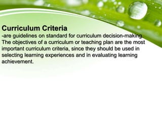Curriculum Criteria
-are guidelines on standard for curriculum decision-making.
The objectives of a curriculum or teaching plan are the most
important curriculum criteria, since they should be used in
selecting learning experiences and in evaluating learning
achievement.
 