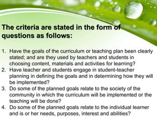 The criteria are stated in the form of
questions as follows:
1. Have the goals of the curriculum or teaching plan been clearly
stated; and are they used by teachers and students in
choosing content, materials and activities for learning?
2. Have teacher and students engage in student-teacher
planning in defining the goals and in determining how they will
be implemented?
3. Do some of the planned goals relate to the society of the
community in which the curriculum will be implemented or the
teaching will be done?
4. Do some of the planned goals relate to the individual learner
and is or her needs, purposes, interest and abilities?
 