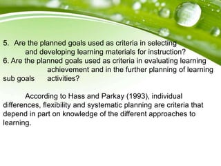 5. Are the planned goals used as criteria in selecting
and developing learning materials for instruction?
6. Are the planned goals used as criteria in evaluating learning
achievement and in the further planning of learning
sub goals activities?
According to Hass and Parkay (1993), individual
differences, flexibility and systematic planning are criteria that
depend in part on knowledge of the different approaches to
learning.
 