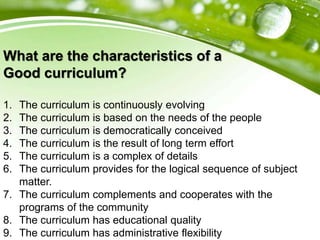 What are the characteristics of a
Good curriculum?
1. The curriculum is continuously evolving
2. The curriculum is based on the needs of the people
3. The curriculum is democratically conceived
4. The curriculum is the result of long term effort
5. The curriculum is a complex of details
6. The curriculum provides for the logical sequence of subject
matter.
7. The curriculum complements and cooperates with the
programs of the community
8. The curriculum has educational quality
9. The curriculum has administrative flexibility
 
