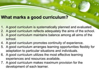 What marks a good curriculum?
1. A good curriculum is systematically planned and evaluated.
2. A good curriculum reflects adequately the aims of the school.
3. A good curriculum maintains balance among all aims of the
school.
4. A good curriculum promotes continuity of experience.
5. A good curriculum arranges learning opportunities flexibly for
adaptation to particular situations and individuals.
6. A good curriculum utilizes the most effective learning
experiences and resources available.
7. A good curriculum makes maximum provision for the
development of each learner.
 