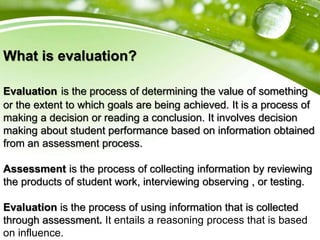 What is evaluation?
Evaluation is the process of determining the value of something
or the extent to which goals are being achieved. It is a process of
making a decision or reading a conclusion. It involves decision
making about student performance based on information obtained
from an assessment process.
Assessment is the process of collecting information by reviewing
the products of student work, interviewing observing , or testing.
Evaluation is the process of using information that is collected
through assessment. It entails a reasoning process that is based
on influence.
 