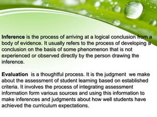 Inference is the process of arriving at a logical conclusion from a
body of evidence. It usually refers to the process of developing a
conclusion on the basis of some phenomenon that is not
experienced or observed directly by the person drawing the
inference.
Evaluation is a thoughtful process. It is the judgment we make
about the assessment of student learning based on established
criteria. It involves the process of integrating assessment
information form various sources and using this information to
make inferences and judgments about how well students have
achieved the curriculum expectations.
 