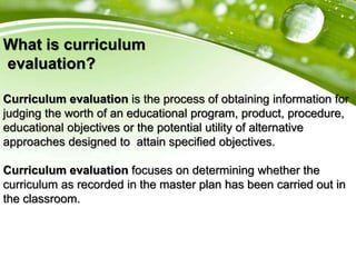 What is curriculum
evaluation?
Curriculum evaluation is the process of obtaining information for
judging the worth of an educational program, product, procedure,
educational objectives or the potential utility of alternative
approaches designed to attain specified objectives.
Curriculum evaluation focuses on determining whether the
curriculum as recorded in the master plan has been carried out in
the classroom.
 