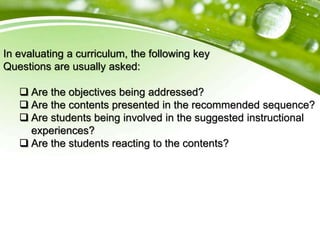 In evaluating a curriculum, the following key
Questions are usually asked:
 Are the objectives being addressed?
 Are the contents presented in the recommended sequence?
 Are students being involved in the suggested instructional
experiences?
 Are the students reacting to the contents?
 
