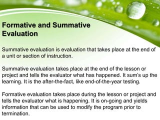 Formative and Summative
Evaluation
Summative evaluation is evaluation that takes place at the end of
a unit or section of instruction.
Summative evaluation takes place at the end of the lesson or
project and tells the evaluator what has happened. It sum’s up the
learning. It is the after-the-fact, like end-of-the-year testing.
Formative evaluation takes place during the lesson or project and
tells the evaluator what is happening. It is on-going and yields
information that can be used to modify the program prior to
termination.
 