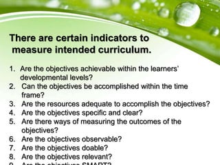 There are certain indicators to
measure intended curriculum.
1. Are the objectives achievable within the learners’
developmental levels?
2. Can the objectives be accomplished within the time
frame?
3. Are the resources adequate to accomplish the objectives?
4. Are the objectives specific and clear?
5. Are there ways of measuring the outcomes of the
objectives?
6. Are the objectives observable?
7. Are the objectives doable?
8. Are the objectives relevant?
 