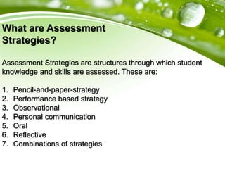 What are Assessment
Strategies?
Assessment Strategies are structures through which student
knowledge and skills are assessed. These are:
1. Pencil-and-paper-strategy
2. Performance based strategy
3. Observational
4. Personal communication
5. Oral
6. Reflective
7. Combinations of strategies
 
