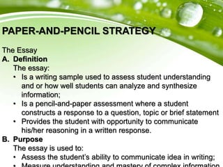 PAPER-AND-PENCIL STRATEGY
The Essay
A. Definition
The essay:
• Is a writing sample used to assess student understanding
and or how well students can analyze and synthesize
information;
• Is a pencil-and-paper assessment where a student
constructs a response to a question, topic or brief statement
• Provides the student with opportunity to communicate
his/her reasoning in a written response.
B. Purpose
The essay is used to:
• Assess the student’s ability to communicate idea in writing;
 
