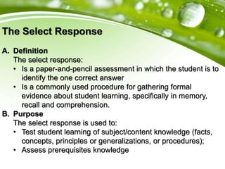 The Select Response
A. Definition
The select response:
• Is a paper-and-pencil assessment in which the student is to
identify the one correct answer
• Is a commonly used procedure for gathering formal
evidence about student learning, specifically in memory,
recall and comprehension.
B. Purpose
The select response is used to:
• Test student learning of subject/content knowledge (facts,
concepts, principles or generalizations, or procedures);
• Assess prerequisites knowledge
 