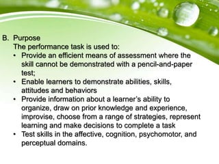 B. Purpose
The performance task is used to:
• Provide an efficient means of assessment where the
skill cannot be demonstrated with a pencil-and-paper
test;
• Enable learners to demonstrate abilities, skills,
attitudes and behaviors
• Provide information about a learner’s ability to
organize, draw on prior knowledge and experience,
improvise, choose from a range of strategies, represent
learning and make decisions to complete a task
• Test skills in the affective, cognition, psychomotor, and
perceptual domains.
 