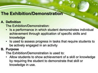 The Exhibition/Demonstration
A. Definition
The Exhibition/Demonstration:
• Is a performance in which student demonstrates individual
achievement through application of specific skills and
knowledge
• Is used to assess progress in tasks that require students to
be actively engaged in an activity
B. Purpose
The Exhibition/Demonstration is used to:
• Allow students to show achievement of a skill or knowledge
by requiring the student to demonstrate that skill or
knowledge in use.
 
