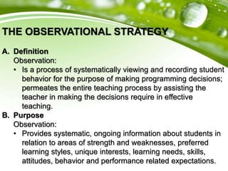 THE OBSERVATIONAL STRATEGY
A. Definition
Observation:
• Is a process of systematically viewing and recording student
behavior for the purpose of making programming decisions;
permeates the entire teaching process by assisting the
teacher in making the decisions require in effective
teaching.
B. Purpose
Observation:
• Provides systematic, ongoing information about students in
relation to areas of strength and weaknesses, preferred
learning styles, unique interests, learning needs, skills,
attitudes, behavior and performance related expectations.
 