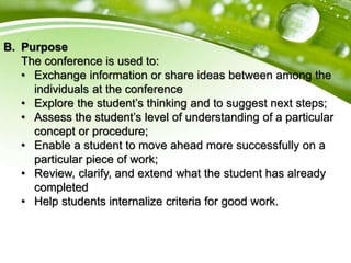 B. Purpose
The conference is used to:
• Exchange information or share ideas between among the
individuals at the conference
• Explore the student’s thinking and to suggest next steps;
• Assess the student’s level of understanding of a particular
concept or procedure;
• Enable a student to move ahead more successfully on a
particular piece of work;
• Review, clarify, and extend what the student has already
completed
• Help students internalize criteria for good work.
 