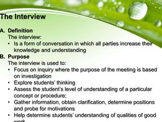 The Interview
A. Definition
The interview:
• Is a form of conversation in which all parties increase their
knowledge and understanding
B. Purpose
The interview is used to:
• Focus on inquiry where the purpose of the meeting is based
on investigation
• Explore students’ thinking
• Assess the student’s level of understanding of a particular
concept or procedure;
• Gather information, obtain clarification, determine positions
and probe for motivations
• Help determine students’ understanding of qualities of good
 